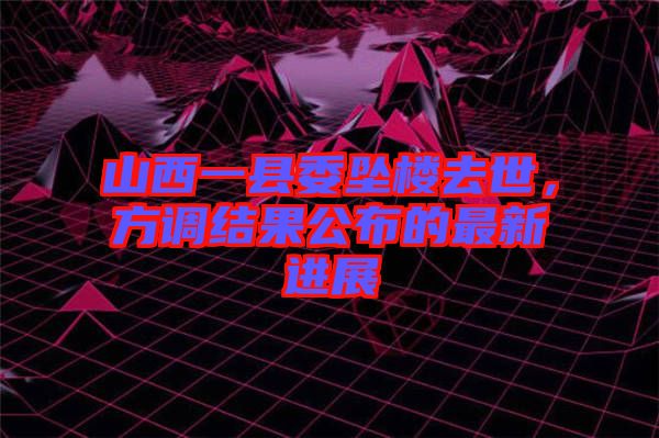 山西一縣委墜樓去世，方調(diào)結(jié)果公布的最新進展