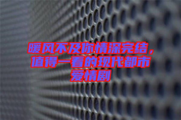 暖風不及你情深完結(jié)，值得一看的現(xiàn)代都市愛情劇