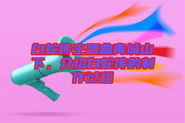 白蛇傳主題曲青城山下，介紹白蛇傳的制作過程