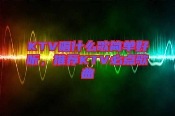 KTV唱什么歌簡單好聽，推薦KTV必點歌曲