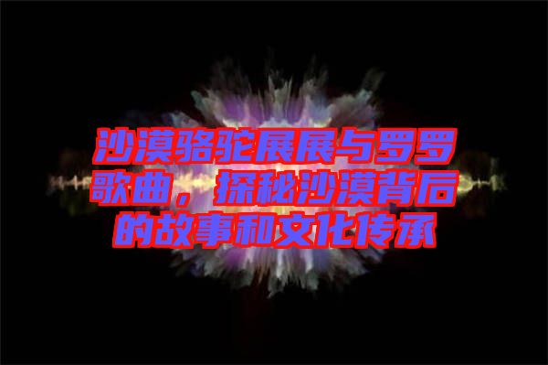 沙漠駱駝?wù)拐古c羅羅歌曲，探秘沙漠背后的故事和文化傳承