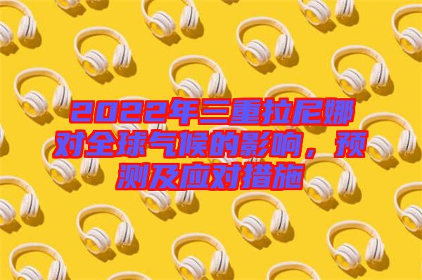 2022年三重拉尼娜對全球氣候的影響，預(yù)測及應(yīng)對措施