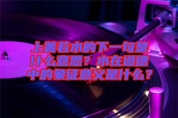 上善若水的下一句是什么意思？水在道德中的象征意義是什么？