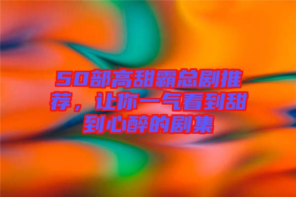50部高甜霸總劇推薦，讓你一氣看到甜到心醉的劇集
