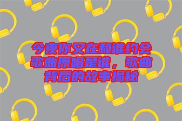 今夜你又在和誰(shuí)約會(huì)歌曲原唱是誰(shuí)，歌曲背后的故事揭秘