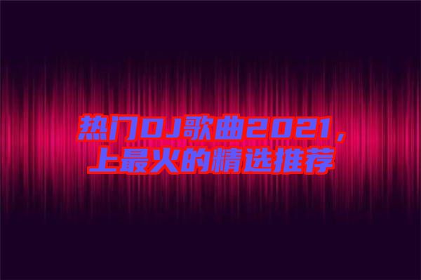 熱門DJ歌曲2021，上最火的精選推薦