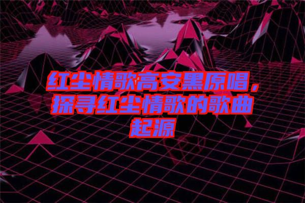 紅塵情歌高安黑原唱，探尋紅塵情歌的歌曲起源