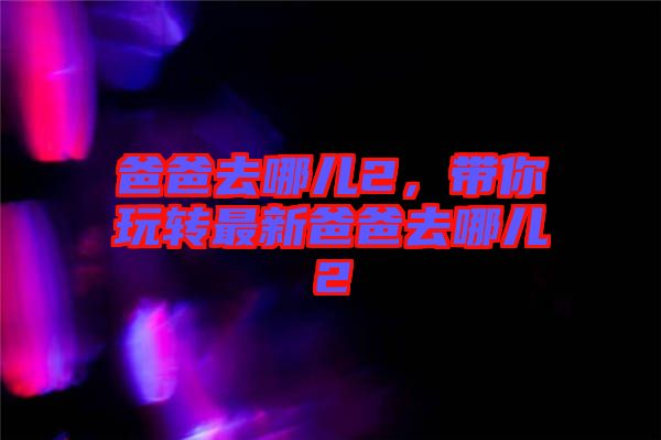爸爸去哪兒2，帶你玩轉(zhuǎn)最新爸爸去哪兒2