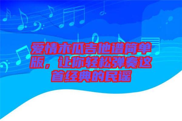 愛(ài)情木瓜吉他譜簡(jiǎn)單版，讓你輕松彈奏這首經(jīng)典的民謠