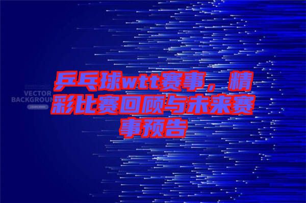 乒乓球wtt賽事，精彩比賽回顧與未來賽事預(yù)告