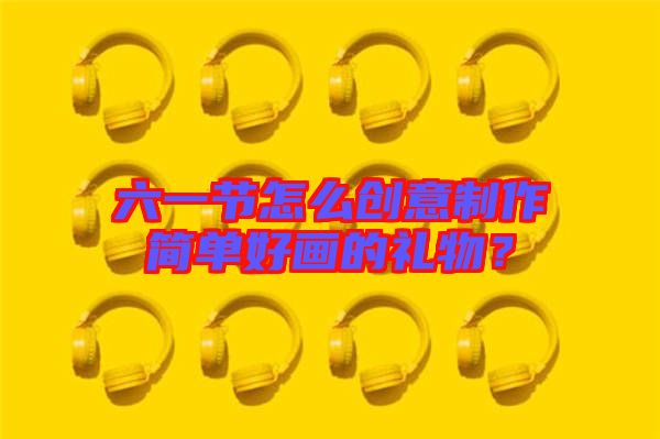六一節(jié)怎么創(chuàng)意制作簡單好畫的禮物？
