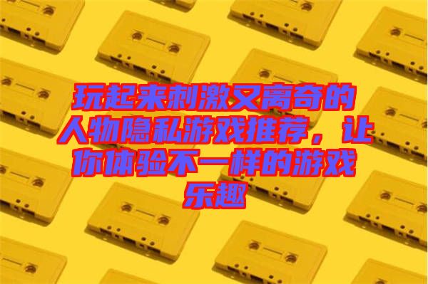 玩起來刺激又離奇的人物隱私游戲推薦，讓你體驗(yàn)不一樣的游戲樂趣