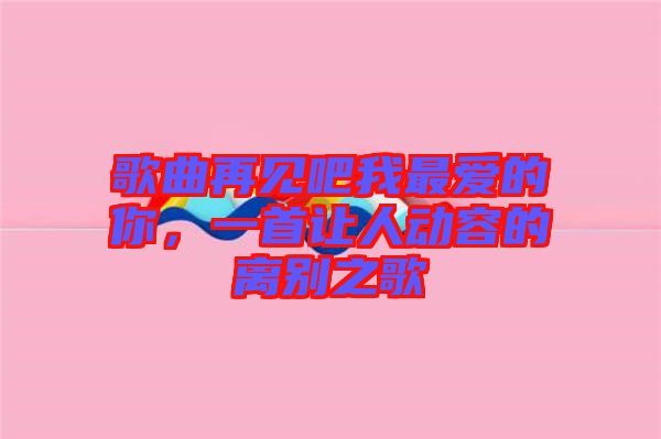 歌曲再見(jiàn)吧我最愛(ài)的你，一首讓人動(dòng)容的離別之歌