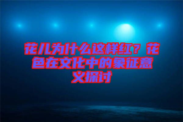 花兒為什么這樣紅？花色在文化中的象征意義探討