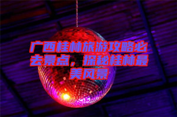 廣西桂林旅游攻略必去景點，探秘桂林最美風(fēng)景