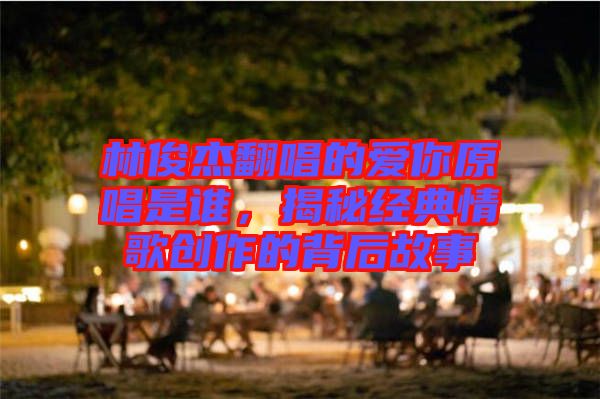 林俊杰翻唱的愛(ài)你原唱是誰(shuí)，揭秘經(jīng)典情歌創(chuàng)作的背后故事