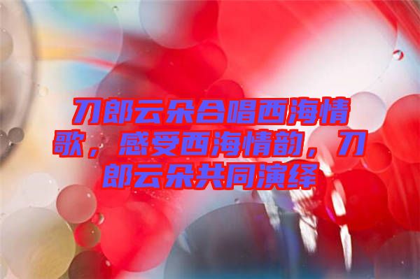 刀郎云朵合唱西海情歌，感受西海情韻，刀郎云朵共同演繹