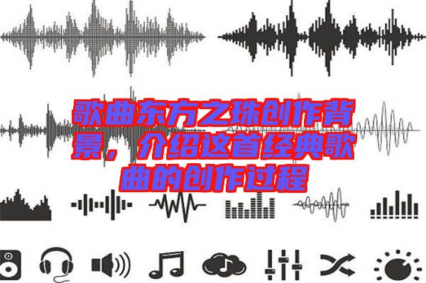 歌曲東方之珠創(chuàng)作背景，介紹這首經(jīng)典歌曲的創(chuàng)作過程