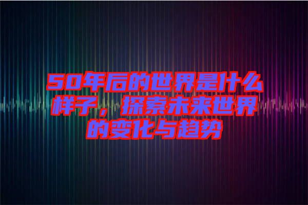 50年后的世界是什么樣子，探索未來世界的變化與趨勢