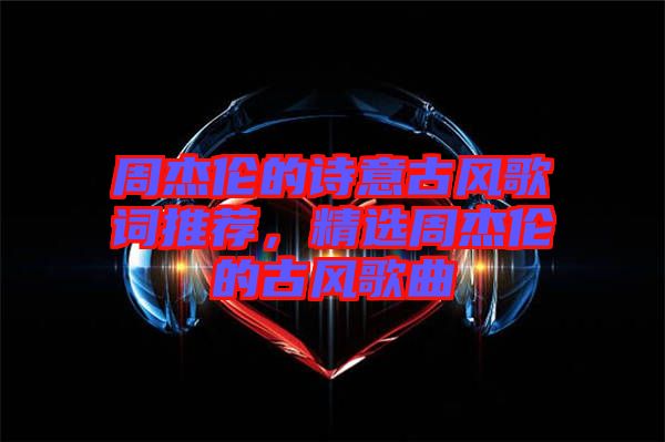 周杰倫的詩(shī)意古風(fēng)歌詞推薦，精選周杰倫的古風(fēng)歌曲