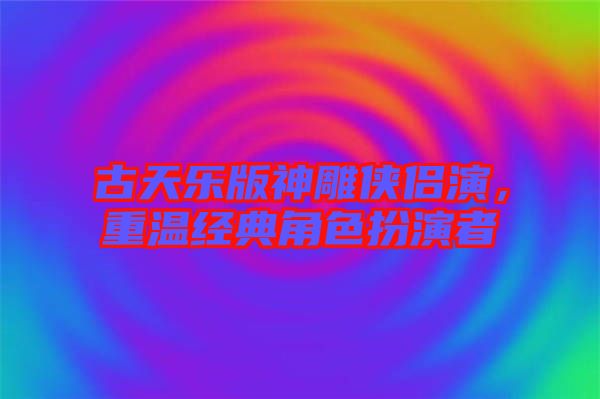 古天樂版神雕俠侶演，重溫經典角色扮演者