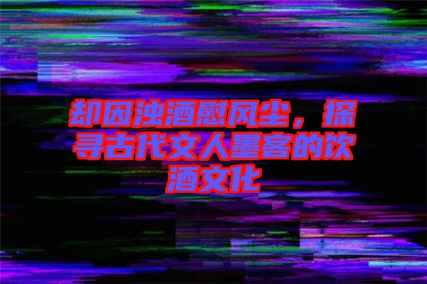 卻因濁酒慰風(fēng)塵，探尋古代文人墨客的飲酒文化