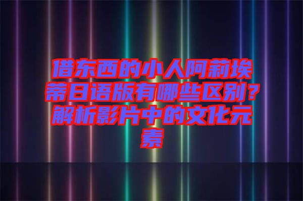 借東西的小人阿莉埃蒂日語(yǔ)版有哪些區(qū)別？解析影片中的文化元素