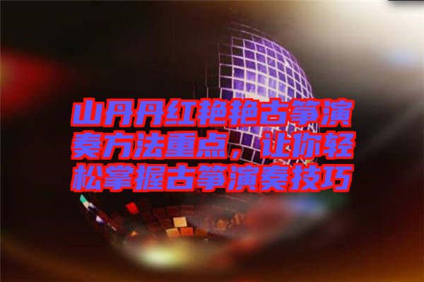 山丹丹紅艷艷古箏演奏方法重點，讓你輕松掌握古箏演奏技巧