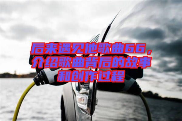 后來遇見他歌曲66，介紹歌曲背后的故事和創(chuàng)作過程