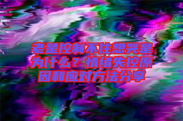 老是控制不住想哭是為什么？情緒失控原因和應(yīng)對(duì)方法分享