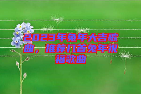 2023年兔年大吉歌曲，推薦幾首兔年祝福歌曲