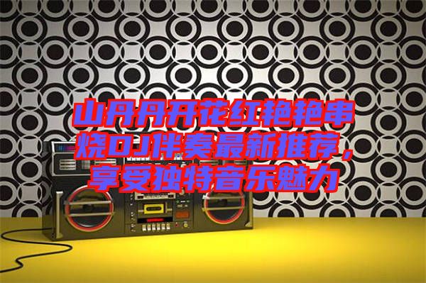 山丹丹開花紅艷艷串燒DJ伴奏最新推薦，享受獨(dú)特音樂魅力