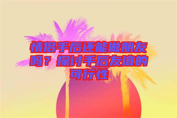 情侶手后還能做朋友嗎？探討手后友誼的可行性