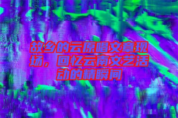故鄉(xiāng)的云原唱文章現(xiàn)場(chǎng)，回憶云南文藝活動(dòng)的精瞬間