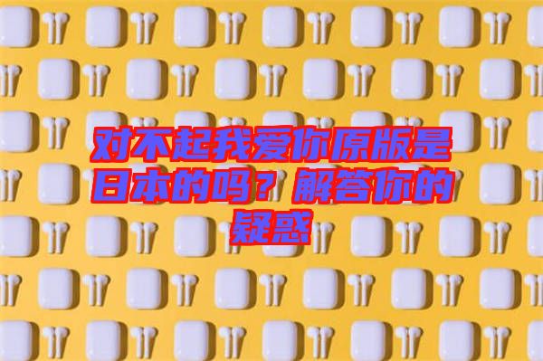 對不起我愛你原版是日本的嗎？解答你的疑惑