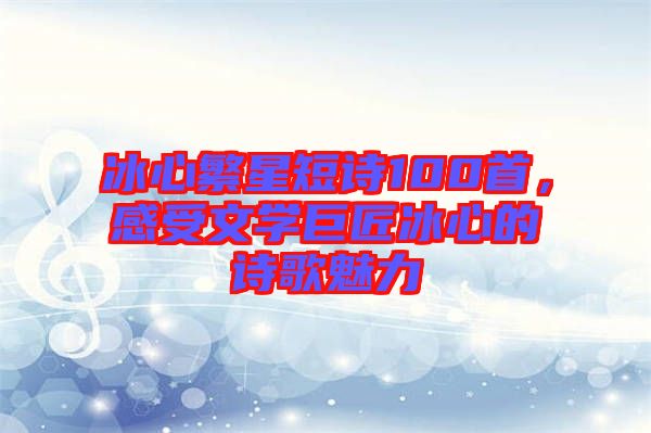 冰心繁星短詩(shī)100首，感受文學(xué)巨匠冰心的詩(shī)歌魅力