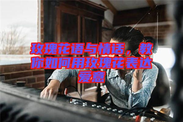 玫瑰花語與情話，教你如何用玫瑰花表達(dá)愛意