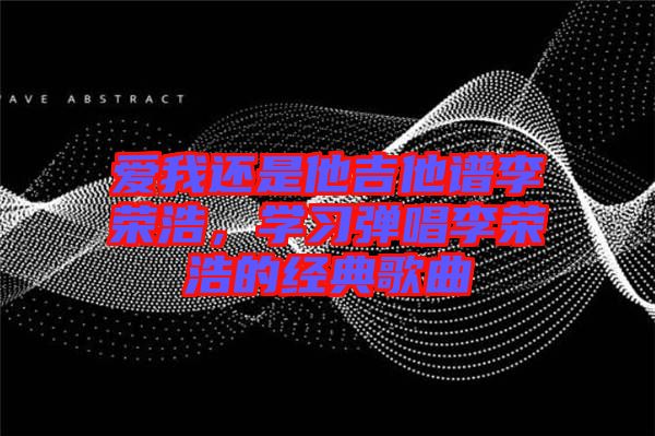 愛我還是他吉他譜李榮浩，學(xué)習(xí)彈唱李榮浩的經(jīng)典歌曲