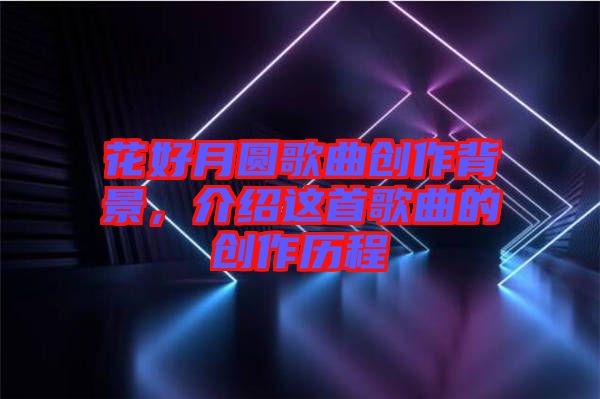 花好月圓歌曲創(chuàng)作背景，介紹這首歌曲的創(chuàng)作歷程