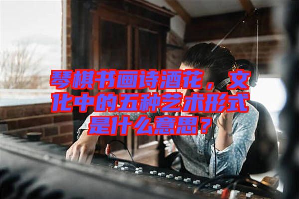 琴棋書畫詩酒花，文化中的五種藝術(shù)形式是什么意思？