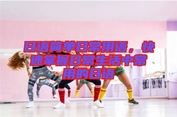 日語簡單日常用語，快速掌握日常生活中常用的日語