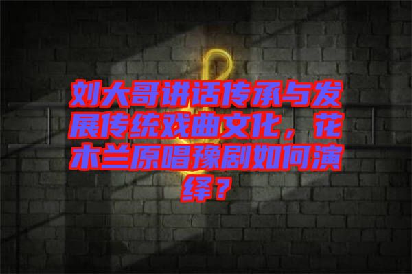 劉大哥講話傳承與發(fā)展傳統(tǒng)戲曲文化，花木蘭原唱豫劇如何演繹？