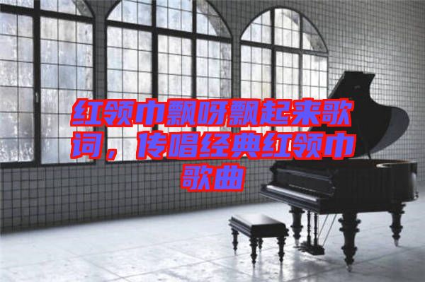 紅領巾飄呀飄起來歌詞，傳唱經典紅領巾歌曲