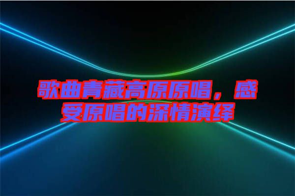 歌曲青藏高原原唱，感受原唱的深情演繹