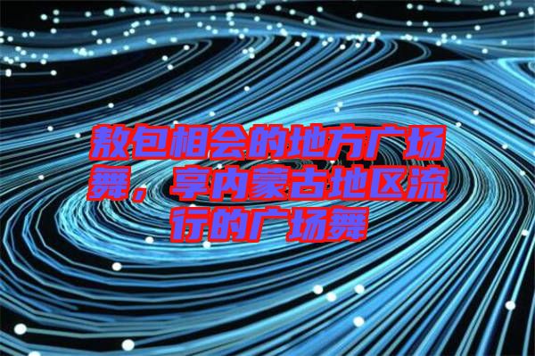 敖包相會(huì)的地方廣場舞，享內(nèi)蒙古地區(qū)流行的廣場舞