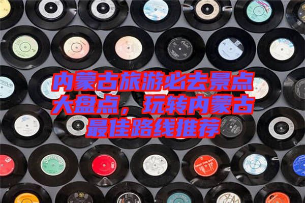 內(nèi)蒙古旅游必去景點(diǎn)大盤點(diǎn)，玩轉(zhuǎn)內(nèi)蒙古最佳路線推薦
