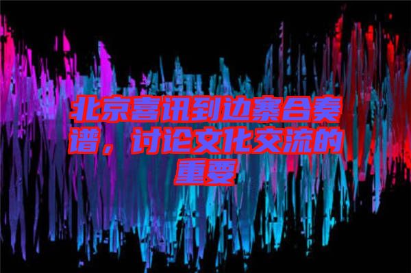 北京喜訊到邊寨合奏譜，討論文化交流的重要