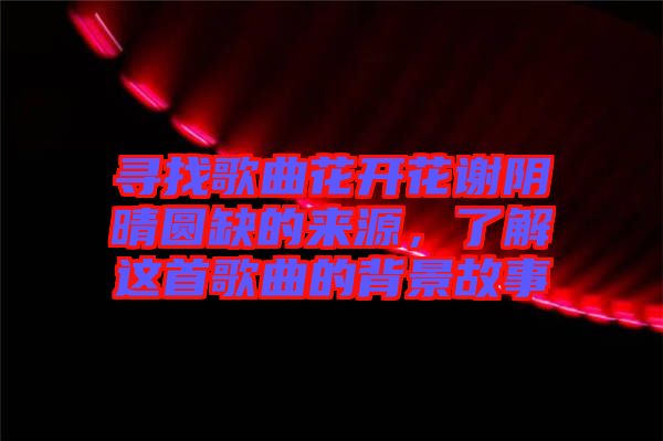尋找歌曲花開花謝陰晴圓缺的來源，了解這首歌曲的背景故事
