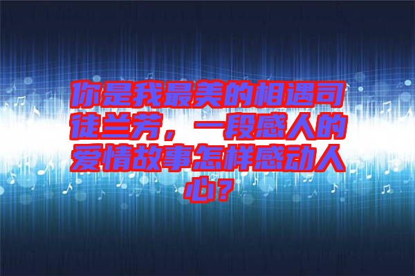 你是我最美的相遇司徒蘭芳，一段感人的愛情故事怎樣感動人心？
