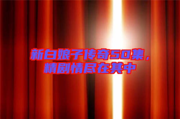 新白娘子傳奇50集，精劇情盡在其中